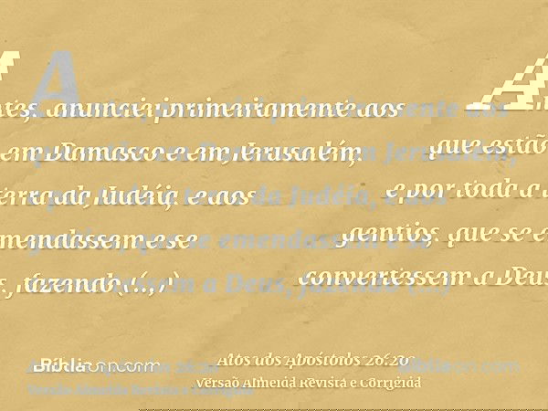 Antes, anunciei primeiramente aos que estão em Damasco e em Jerusalém, e por toda a terra da Judéia, e aos gentios, que se emendassem e se convertessem a Deus,