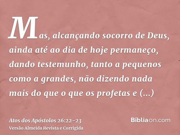 Mas, alcançando socorro de Deus, ainda até ao dia de hoje permaneço, dando testemunho, tanto a pequenos como a grandes, não dizendo nada mais do que o que os pr