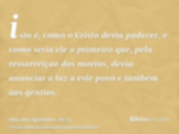 isto é, como o Cristo devia padecer, e como seria ele o primeiro que, pela ressurreiçao dos mortos, devia anunciar a luz a este povo e também aos gentios.