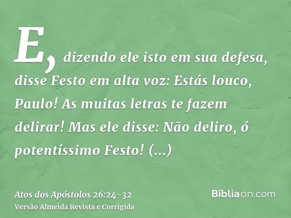 E, dizendo ele isto em sua defesa, disse Festo em alta voz: Estás louco, Paulo! As muitas letras te fazem delirar!Mas ele disse: Não deliro, ó potentíssimo Fest