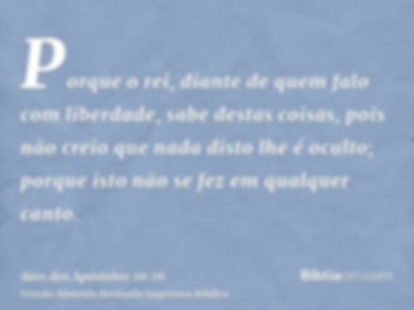 Porque o rei, diante de quem falo com liberdade, sabe destas coisas, pois não creio que nada disto lhe é oculto; porque isto não se fez em qualquer canto.