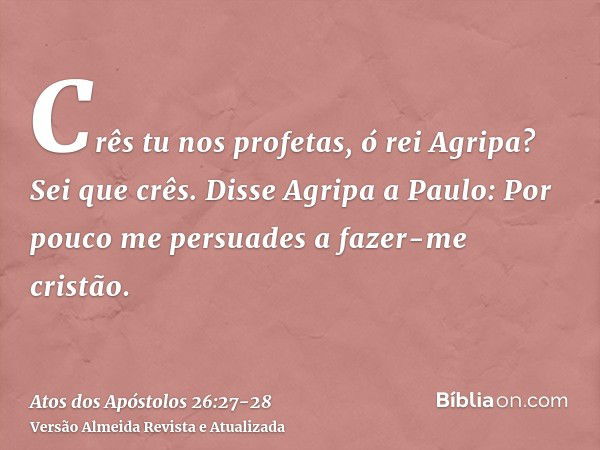 Crês tu nos profetas, ó rei Agripa? Sei que crês.Disse Agripa a Paulo: Por pouco me persuades a fazer-me cristão.