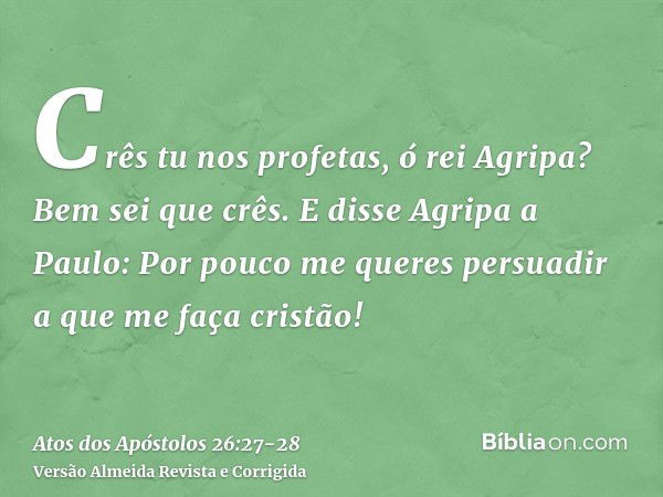 Crês tu nos profetas, ó rei Agripa? Bem sei que crês.E disse Agripa a Paulo: Por pouco me queres persuadir a que me faça cristão!