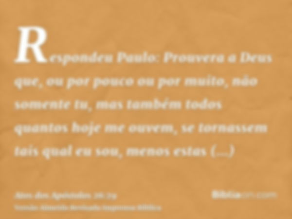 Respondeu Paulo: Prouvera a Deus que, ou por pouco ou por muito, não somente tu, mas também todos quantos hoje me ouvem, se tornassem tais qual eu sou, menos es