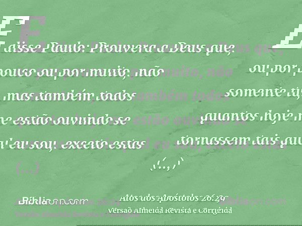 E disse Paulo: Prouvera a Deus que, ou por pouco ou por muito, não somente tu, mas também todos quantos hoje me estão ouvindo se tornassem tais qual eu sou, exc