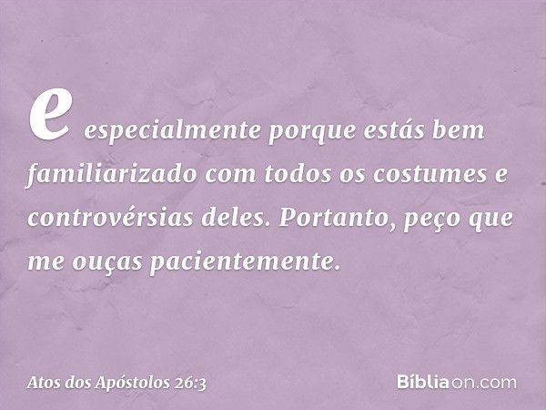 e especialmente porque estás bem familiarizado com todos os costumes e controvérsias deles. Portanto, peço que me ouças pacientemente. -- Atos dos Apóstolos 26: