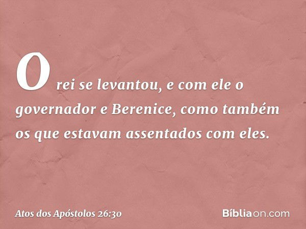 O rei se levantou, e com ele o governador e Berenice, como também os que estavam assentados com eles. -- Atos dos Apóstolos 26:30