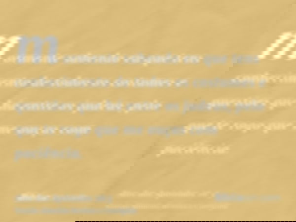 mormente sabendo eu que tens conhecimento de todos os costumes e questões que há entre os judeus; pelo que te rogo que me ouças com paciência.