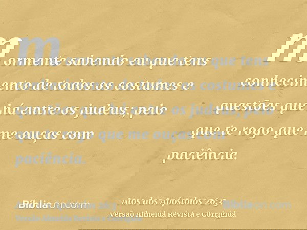 mormente sabendo eu que tens conhecimento de todos os costumes e questões que há entre os judeus; pelo que te rogo que me ouças com paciência.