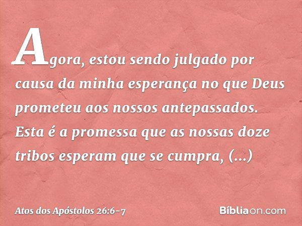 Agora, estou sendo julgado por causa da minha esperança no que Deus prometeu aos nossos antepassados. Esta é a promessa que as nossas doze tribos esperam que se