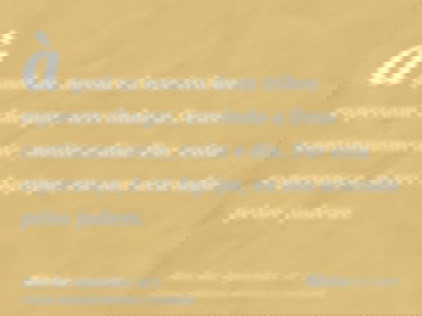 à qual as nossas doze tribos esperam chegar, servindo a Deus continuamente, noite e dia. Por esta esperança, ó rei Agripa, eu sou acusado pelos judeus.