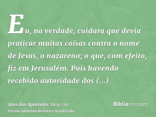 Eu, na verdade, cuidara que devia praticar muitas coisas contra o nome de Jesus, o nazareno;o que, com efeito, fiz em Jerusalém. Pois havendo recebido autoridad