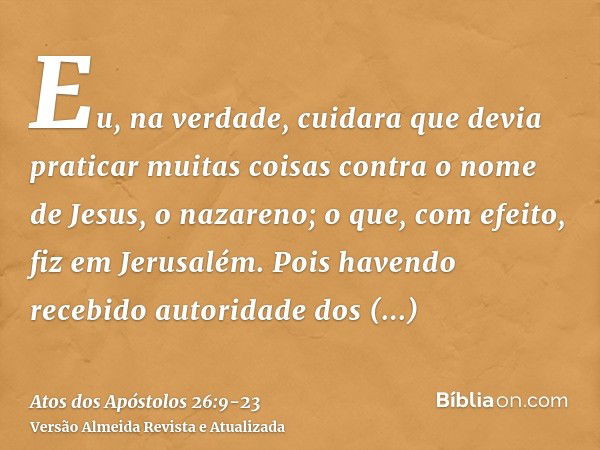 Eu, na verdade, cuidara que devia praticar muitas coisas contra o nome de Jesus, o nazareno;o que, com efeito, fiz em Jerusalém. Pois havendo recebido autoridad