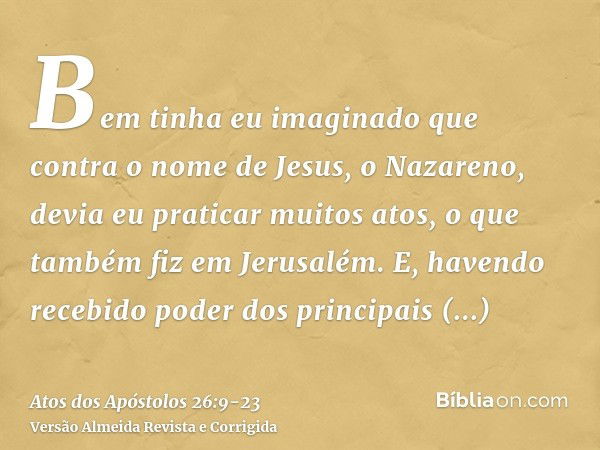 Bem tinha eu imaginado que contra o nome de Jesus, o Nazareno, devia eu praticar muitos atos,o que também fiz em Jerusalém. E, havendo recebido poder dos princi