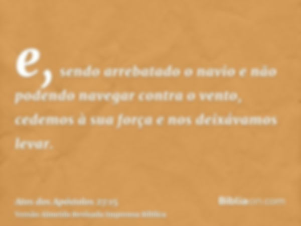 e, sendo arrebatado o navio e não podendo navegar contra o vento, cedemos à sua força e nos deixávamos levar.