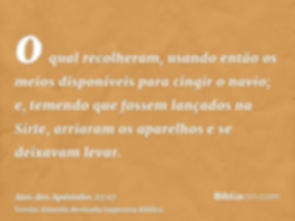 o qual recolheram, usando então os meios disponíveis para cingir o navio; e, temendo que fossem lançados na Sirte, arriaram os aparelhos e se deixavam levar.