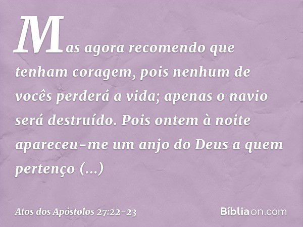 Mas agora recomendo que tenham coragem, pois nenhum de vocês perderá a vida; apenas o navio será destruído. Pois ontem à noite apareceu-me um anjo do Deus a que