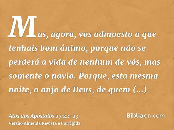 Mas, agora, vos admoesto a que tenhais bom ânimo, porque não se perderá a vida de nenhum de vós, mas somente o navio.Porque, esta mesma noite, o anjo de Deus, d