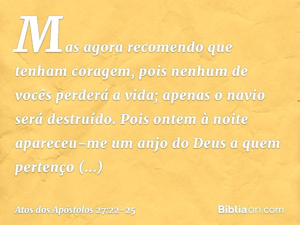 Mas agora recomendo que tenham coragem, pois nenhum de vocês perderá a vida; apenas o navio será destruído. Pois ontem à noite apareceu-me um anjo do Deus a que