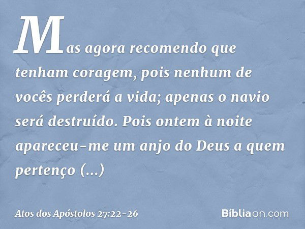 Mas agora recomendo que tenham coragem, pois nenhum de vocês perderá a vida; apenas o navio será destruído. Pois ontem à noite apareceu-me um anjo do Deus a que