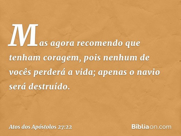 Mas agora recomendo que tenham coragem, pois nenhum de vocês perderá a vida; apenas o navio será destruído. -- Atos dos Apóstolos 27:22