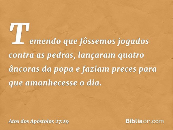 Temendo que fôssemos jogados contra as pedras, lançaram quatro âncoras da popa e faziam preces para que amanhecesse o dia. -- Atos dos Apóstolos 27:29