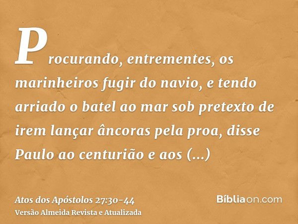 Procurando, entrementes, os marinheiros fugir do navio, e tendo arriado o batel ao mar sob pretexto de irem lançar âncoras pela proa,disse Paulo ao centurião e 