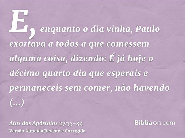 E, enquanto o dia vinha, Paulo exortava a todos a que comessem alguma coisa, dizendo: É já hoje o décimo quarto dia que esperais e permaneceis sem comer, não ha