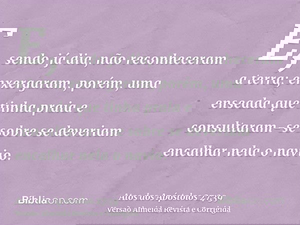 E, sendo já dia, não reconheceram a terra; enxergaram, porém, uma enseada que tinha praia e consultaram-se sobre se deveriam encalhar nela o navio.