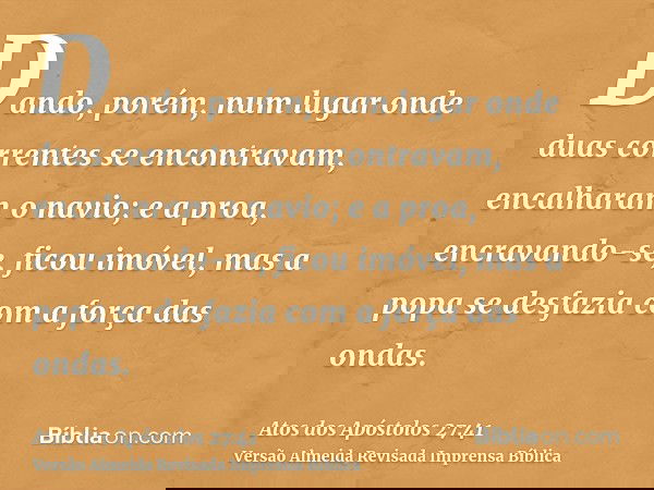Dando, porém, num lugar onde duas correntes se encontravam, encalharam o navio; e a proa, encravando-se, ficou imóvel, mas a popa se desfazia com a força das on