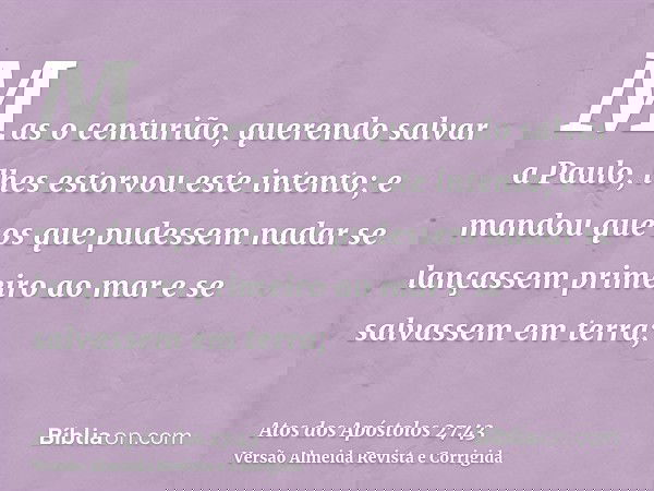 Mas o centurião, querendo salvar a Paulo, lhes estorvou este intento; e mandou que os que pudessem nadar se lançassem primeiro ao mar e se salvassem em terra;