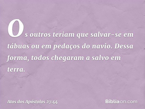 Os outros teriam que salvar-se em tábuas ou em pedaços do navio. Dessa forma, todos chegaram a salvo em terra. -- Atos dos Apóstolos 27:44