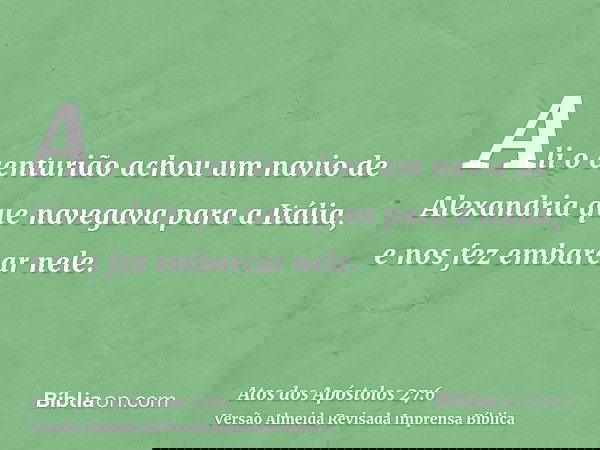 Ali o centurião achou um navio de Alexandria que navegava para a Itália, e nos fez embarcar nele.