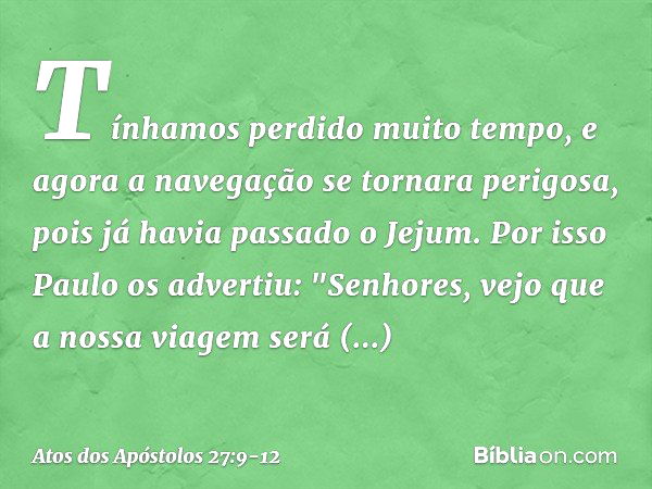 Tínhamos perdido muito tempo, e agora a navegação se tornara perigosa, pois já havia passado o Jejum. Por isso Paulo os advertiu: "Senhores, vejo que a nossa vi