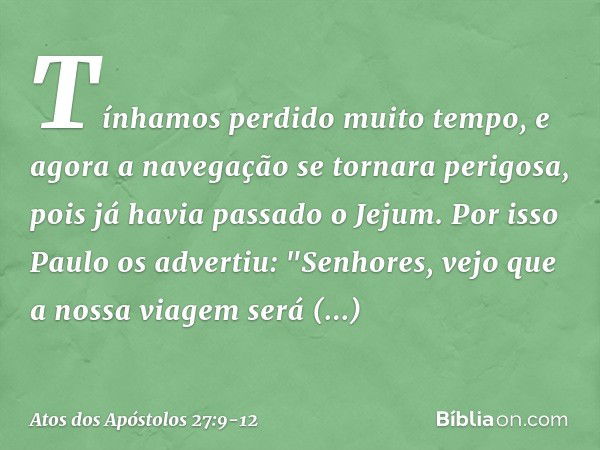 Tínhamos perdido muito tempo, e agora a navegação se tornara perigosa, pois já havia passado o Jejum. Por isso Paulo os advertiu: "Senhores, vejo que a nossa vi