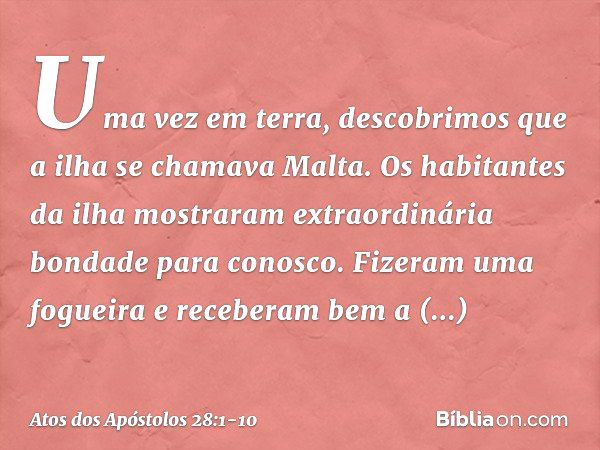 Uma vez em terra, descobrimos que a ilha se chamava Malta. Os habitantes da ilha mostraram extraordinária bondade para conosco. Fizeram uma fogueira e receberam