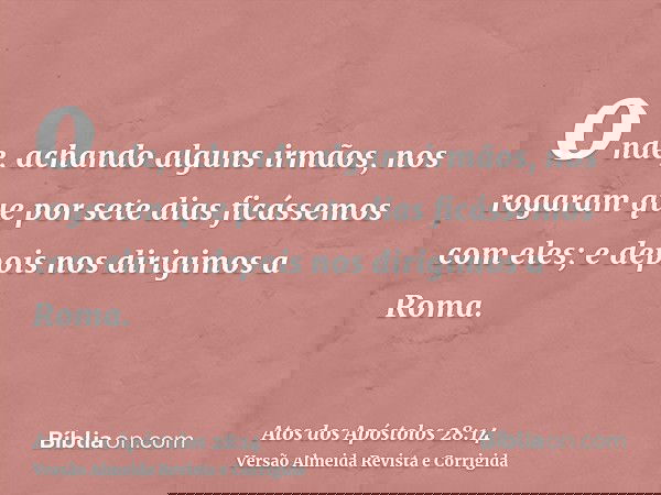 onde, achando alguns irmãos, nos rogaram que por sete dias ficássemos com eles; e depois nos dirigimos a Roma.