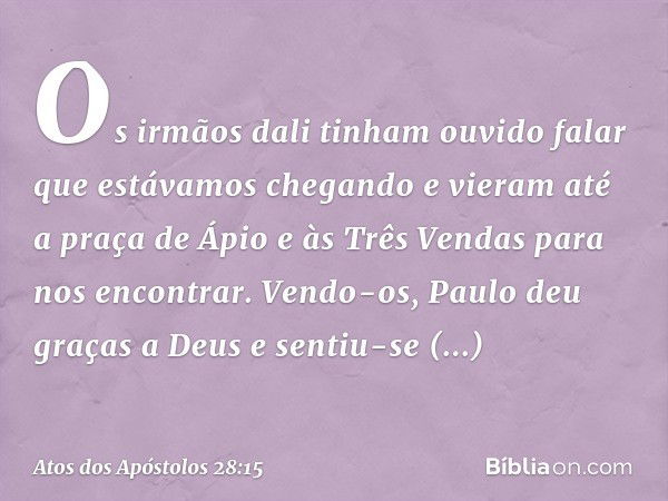 Os irmãos dali tinham ouvido falar que estávamos chegando e vieram até a praça de Ápio e às Três Vendas para nos encontrar. Vendo-os, Paulo deu graças a Deus e 