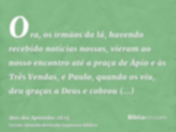 Ora, os irmãos da lá, havendo recebido notícias nossas, vieram ao nosso encontro até a praça de Ápio e às Três Vendas, e Paulo, quando os viu, deu graças a Deus