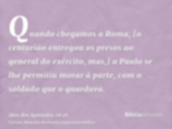 Quando chegamos a Roma, [o centurião entregou os presos ao general do exército, mas,] a Paulo se lhe permitiu morar à parte, com o soldado que o guardava.