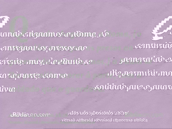 Quando chegamos a Roma, [o centurião entregou os presos ao general do exército, mas,] a Paulo se lhe permitiu morar à parte, com o soldado que o guardava.