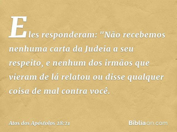 Eles responderam: "Não recebemos nenhuma carta da Judeia a seu respeito, e nenhum dos irmãos que vieram de lá relatou ou disse qualquer coisa de mal contra você