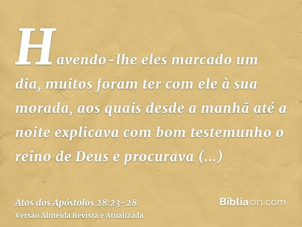 Havendo-lhe eles marcado um dia, muitos foram ter com ele à sua morada, aos quais desde a manhã até a noite explicava com bom testemunho o reino de Deus e procu