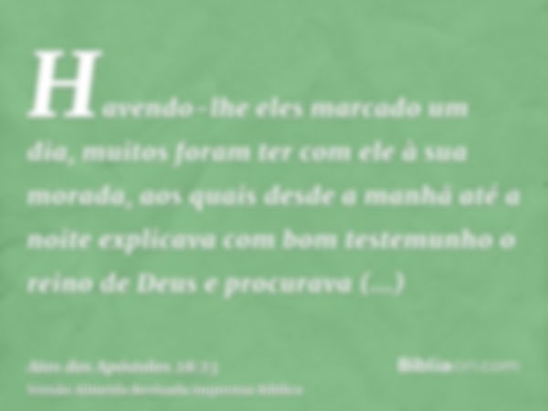 Havendo-lhe eles marcado um dia, muitos foram ter com ele à sua morada, aos quais desde a manhã até a noite explicava com bom testemunho o reino de Deus e procu