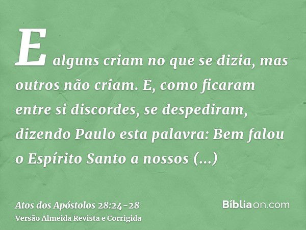 E alguns criam no que se dizia, mas outros não criam.E, como ficaram entre si discordes, se despediram, dizendo Paulo esta palavra: Bem falou o Espírito Santo a