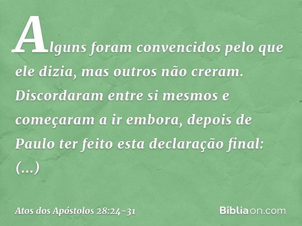 Alguns foram convencidos pelo que ele dizia, mas outros não creram. Discordaram entre si mesmos e começaram a ir embora, depois de Paulo ter feito esta declaraç