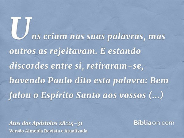 Uns criam nas suas palavras, mas outros as rejeitavam.E estando discordes entre si, retiraram-se, havendo Paulo dito esta palavra: Bem falou o Espírito Santo ao