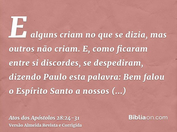 E alguns criam no que se dizia, mas outros não criam.E, como ficaram entre si discordes, se despediram, dizendo Paulo esta palavra: Bem falou o Espírito Santo a