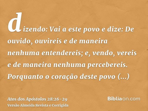 dizendo: Vai a este povo e dize: De ouvido, ouvireis e de maneira nenhuma entendereis; e, vendo, vereis e de maneira nenhuma percebereis.Porquanto o coração des