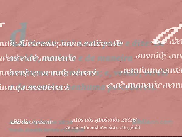 dizendo: Vai a este povo e dize: De ouvido, ouvireis e de maneira nenhuma entendereis; e, vendo, vereis e de maneira nenhuma percebereis.